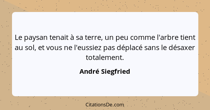 Le paysan tenait à sa terre, un peu comme l'arbre tient au sol, et vous ne l'eussiez pas déplacé sans le désaxer totalement.... - André Siegfried