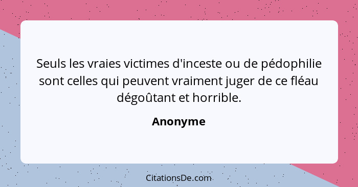 Seuls les vraies victimes d'inceste ou de pédophilie sont celles qui peuvent vraiment juger de ce fléau dégoûtant et horrible.... - Anonyme