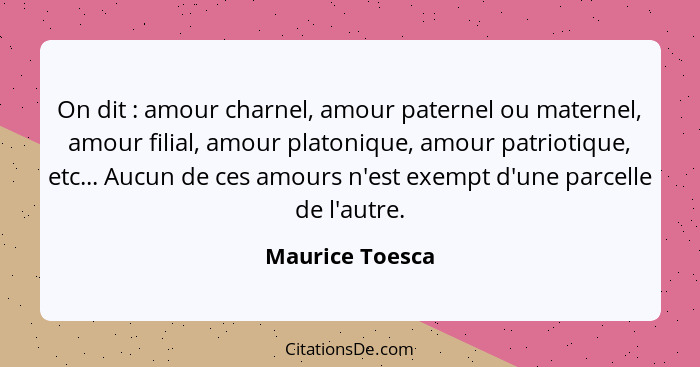 On dit : amour charnel, amour paternel ou maternel, amour filial, amour platonique, amour patriotique, etc... Aucun de ces amour... - Maurice Toesca