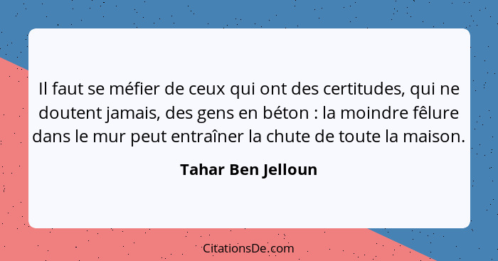 Il faut se méfier de ceux qui ont des certitudes, qui ne doutent jamais, des gens en béton : la moindre fêlure dans le mur pe... - Tahar Ben Jelloun