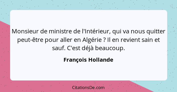 Monsieur de ministre de l'Intérieur, qui va nous quitter peut-être pour aller en Algérie ? Il en revient sain et sauf. C'est... - François Hollande