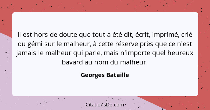 Il est hors de doute que tout a été dit, écrit, imprimé, crié ou gémi sur le malheur, à cette réserve près que ce n'est jamais le m... - Georges Bataille