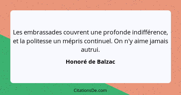 Les embrassades couvrent une profonde indifférence, et la politesse un mépris continuel. On n'y aime jamais autrui.... - Honoré de Balzac