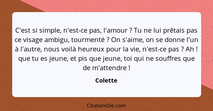 C'est si simple, n'est-ce pas, l'amour ? Tu ne lui prêtais pas ce visage ambigu, tourmenté ? On s'aime, on se donne l'un à l'autre... - Colette