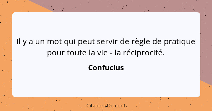 Il y a un mot qui peut servir de règle de pratique pour toute la vie - la réciprocité.... - Confucius