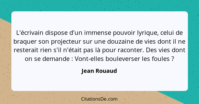 L'écrivain dispose d'un immense pouvoir lyrique, celui de braquer son projecteur sur une douzaine de vies dont il ne resterait rien s'il... - Jean Rouaud