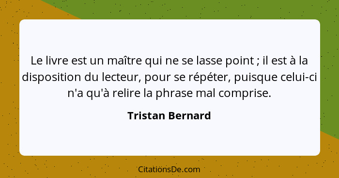 Le livre est un maître qui ne se lasse point ; il est à la disposition du lecteur, pour se répéter, puisque celui-ci n'a qu'à r... - Tristan Bernard