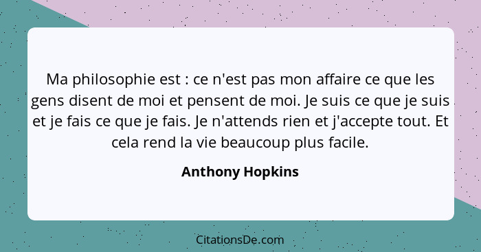 Ma philosophie est : ce n'est pas mon affaire ce que les gens disent de moi et pensent de moi. Je suis ce que je suis et je fai... - Anthony Hopkins