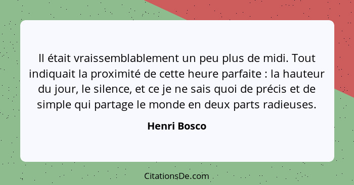 Il était vraissemblablement un peu plus de midi. Tout indiquait la proximité de cette heure parfaite : la hauteur du jour, le silen... - Henri Bosco