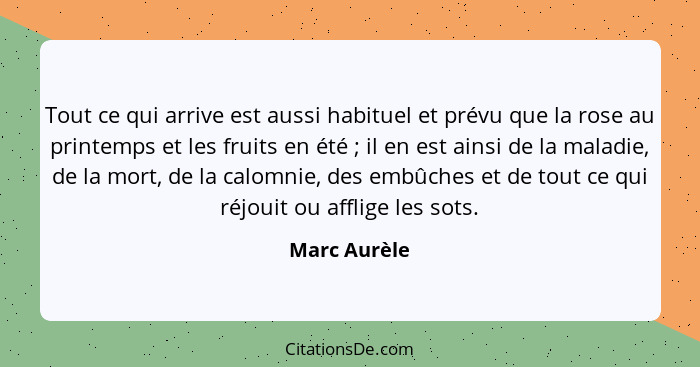 Tout ce qui arrive est aussi habituel et prévu que la rose au printemps et les fruits en été ; il en est ainsi de la maladie, de la... - Marc Aurèle