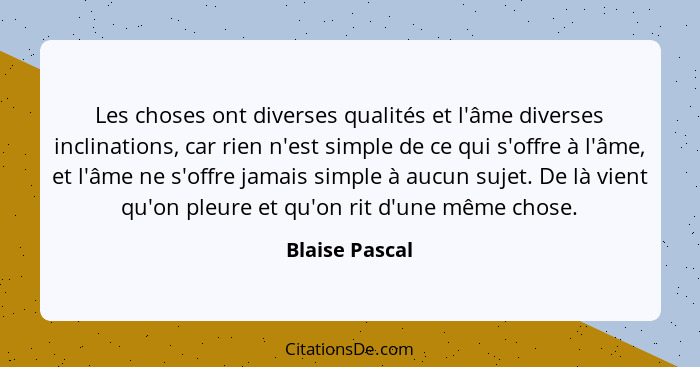 Les choses ont diverses qualités et l'âme diverses inclinations, car rien n'est simple de ce qui s'offre à l'âme, et l'âme ne s'offre... - Blaise Pascal