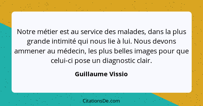 Notre métier est au service des malades, dans la plus grande intimité qui nous lie à lui. Nous devons ammener au médecin, les plus... - Guillaume Vissio