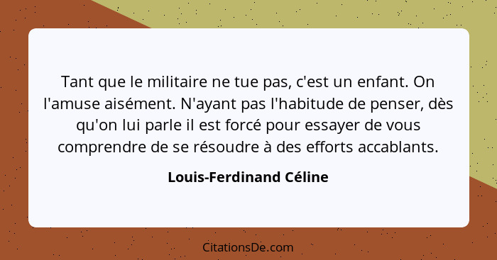 Tant que le militaire ne tue pas, c'est un enfant. On l'amuse aisément. N'ayant pas l'habitude de penser, dès qu'on lui parle... - Louis-Ferdinand Céline