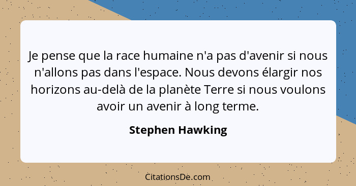 Je pense que la race humaine n'a pas d'avenir si nous n'allons pas dans l'espace. Nous devons élargir nos horizons au-delà de la pla... - Stephen Hawking