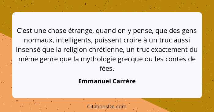 C'est une chose étrange, quand on y pense, que des gens normaux, intelligents, puissent croire à un truc aussi insensé que la relig... - Emmanuel Carrère