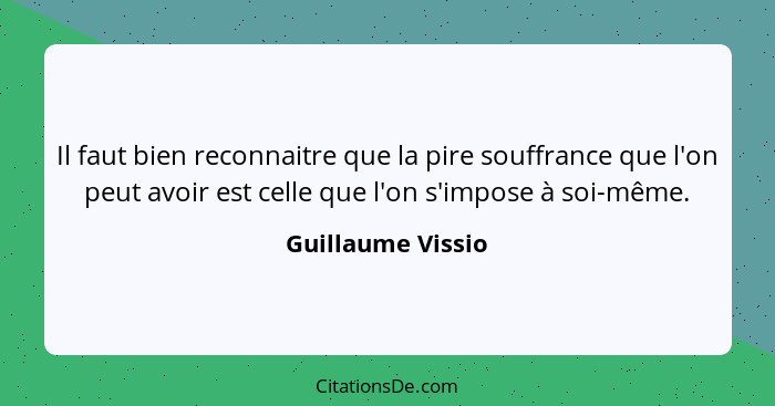 Il faut bien reconnaitre que la pire souffrance que l'on peut avoir est celle que l'on s'impose à soi-même.... - Guillaume Vissio