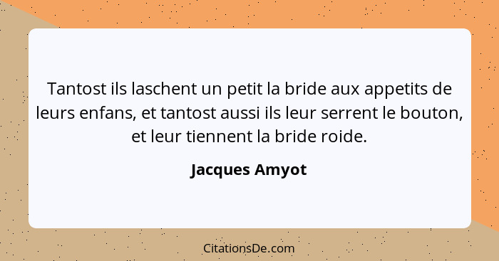 Tantost ils laschent un petit la bride aux appetits de leurs enfans, et tantost aussi ils leur serrent le bouton, et leur tiennent la... - Jacques Amyot