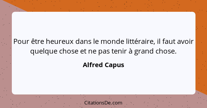 Pour être heureux dans le monde littéraire, il faut avoir quelque chose et ne pas tenir à grand chose.... - Alfred Capus