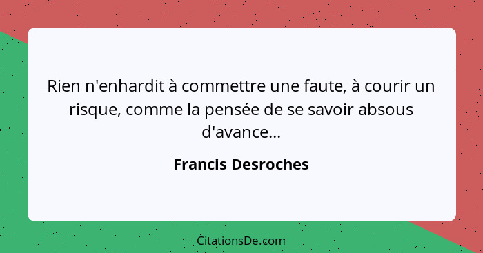 Rien n'enhardit à commettre une faute, à courir un risque, comme la pensée de se savoir absous d'avance...... - Francis Desroches