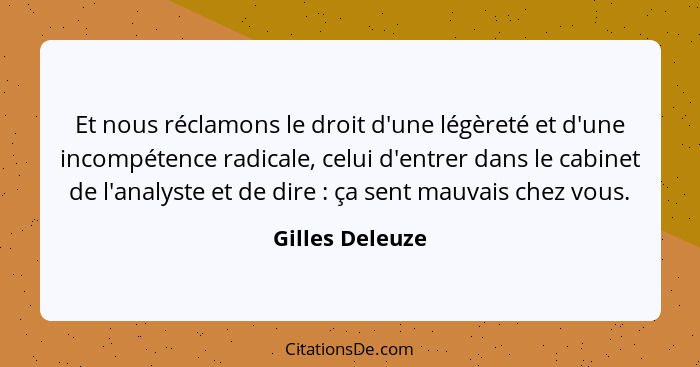 Et nous réclamons le droit d'une légèreté et d'une incompétence radicale, celui d'entrer dans le cabinet de l'analyste et de dire&nbs... - Gilles Deleuze