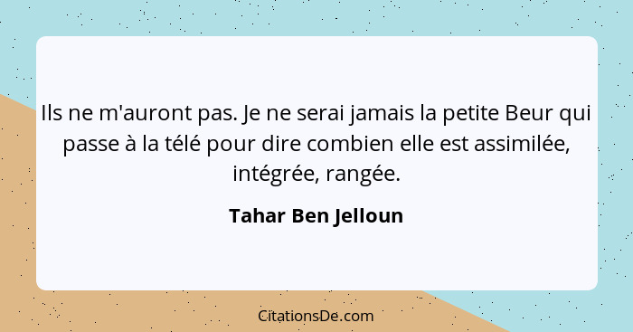 Ils ne m'auront pas. Je ne serai jamais la petite Beur qui passe à la télé pour dire combien elle est assimilée, intégrée, rangée.... - Tahar Ben Jelloun