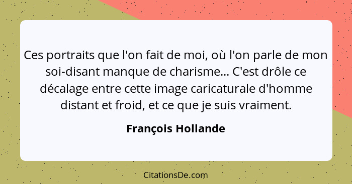 Ces portraits que l'on fait de moi, où l'on parle de mon soi-disant manque de charisme... C'est drôle ce décalage entre cette imag... - François Hollande