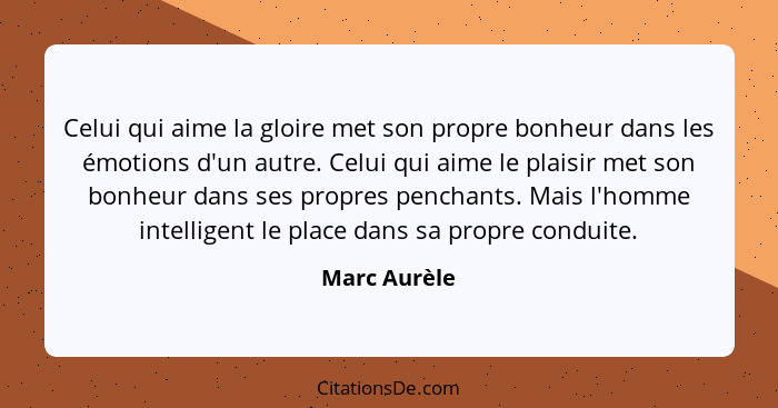 Celui qui aime la gloire met son propre bonheur dans les émotions d'un autre. Celui qui aime le plaisir met son bonheur dans ses propres... - Marc Aurèle