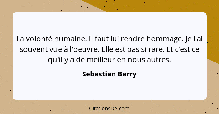 La volonté humaine. Il faut lui rendre hommage. Je l'ai souvent vue à l'oeuvre. Elle est pas si rare. Et c'est ce qu'il y a de meill... - Sebastian Barry