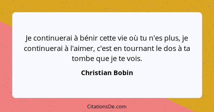 Je continuerai à bénir cette vie où tu n'es plus, je continuerai à l'aimer, c'est en tournant le dos à ta tombe que je te vois.... - Christian Bobin