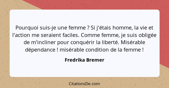 Pourquoi suis-je une femme ? Si j'étais homme, la vie et l'action me seraient faciles. Comme femme, je suis obligée de m'inclin... - Fredrika Bremer