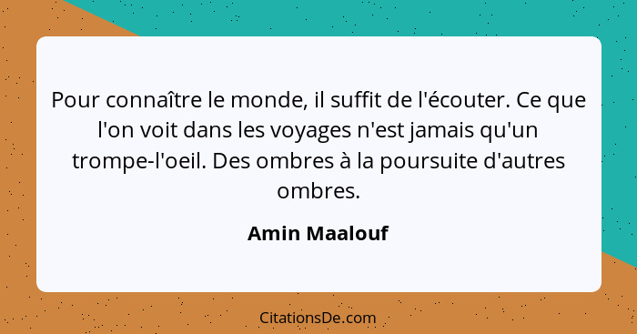 Pour connaître le monde, il suffit de l'écouter. Ce que l'on voit dans les voyages n'est jamais qu'un trompe-l'oeil. Des ombres à la po... - Amin Maalouf