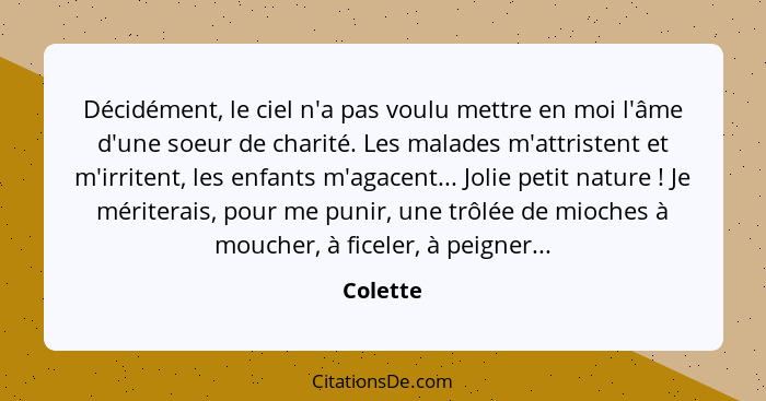 Décidément, le ciel n'a pas voulu mettre en moi l'âme d'une soeur de charité. Les malades m'attristent et m'irritent, les enfants m'agacent.... - Colette