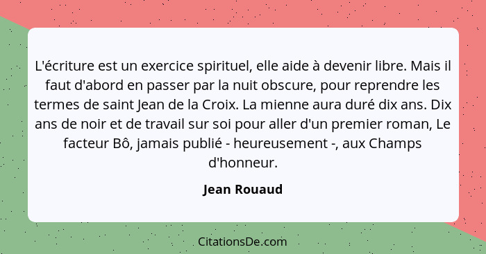 L'écriture est un exercice spirituel, elle aide à devenir libre. Mais il faut d'abord en passer par la nuit obscure, pour reprendre les... - Jean Rouaud