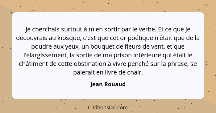 Je cherchais surtout à m'en sortir par le verbe. Et ce que je découvrais au kiosque, c'est que cet or poétique n'était que de la poudre... - Jean Rouaud