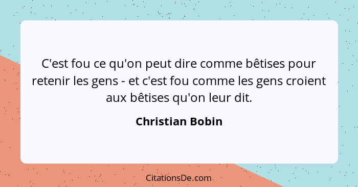 C'est fou ce qu'on peut dire comme bêtises pour retenir les gens - et c'est fou comme les gens croient aux bêtises qu'on leur dit.... - Christian Bobin