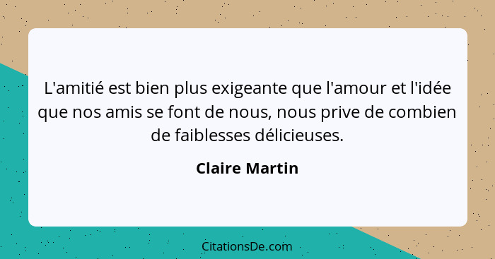 L'amitié est bien plus exigeante que l'amour et l'idée que nos amis se font de nous, nous prive de combien de faiblesses délicieuses.... - Claire Martin