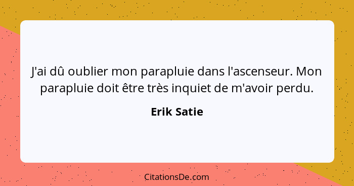 J'ai dû oublier mon parapluie dans l'ascenseur. Mon parapluie doit être très inquiet de m'avoir perdu.... - Erik Satie