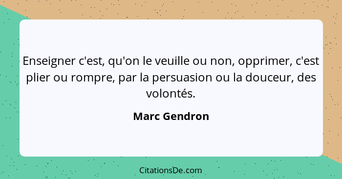 Enseigner c'est, qu'on le veuille ou non, opprimer, c'est plier ou rompre, par la persuasion ou la douceur, des volontés.... - Marc Gendron