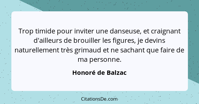 Trop timide pour inviter une danseuse, et craignant d'ailleurs de brouiller les figures, je devins naturellement très grimaud et ne... - Honoré de Balzac