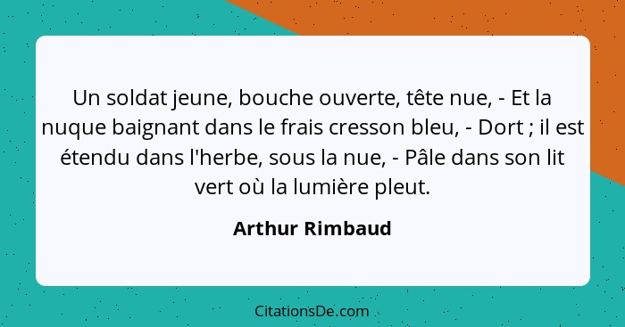 Un soldat jeune, bouche ouverte, tête nue, - Et la nuque baignant dans le frais cresson bleu, - Dort ; il est étendu dans l'herb... - Arthur Rimbaud