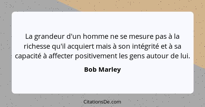 La grandeur d'un homme ne se mesure pas à la richesse qu'il acquiert mais à son intégrité et à sa capacité à affecter positivement les ge... - Bob Marley