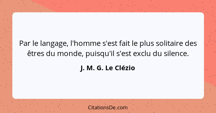 Par le langage, l'homme s'est fait le plus solitaire des êtres du monde, puisqu'il s'est exclu du silence.... - J. M. G. Le Clézio