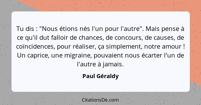 Tu dis : "Nous étions nés l'un pour l'autre". Mais pense à ce qu'il dut falloir de chances, de concours, de causes, de coïncidence... - Paul Géraldy