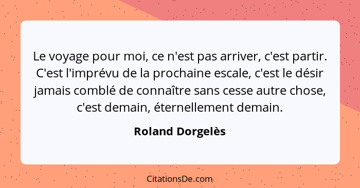 Le voyage pour moi, ce n'est pas arriver, c'est partir. C'est l'imprévu de la prochaine escale, c'est le désir jamais comblé de conn... - Roland Dorgelès