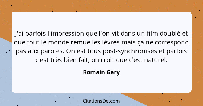 J'ai parfois l'impression que l'on vit dans un film doublé et que tout le monde remue les lèvres mais ça ne correspond pas aux paroles.... - Romain Gary