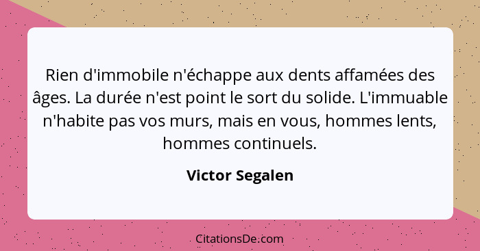 Rien d'immobile n'échappe aux dents affamées des âges. La durée n'est point le sort du solide. L'immuable n'habite pas vos murs, mais... - Victor Segalen