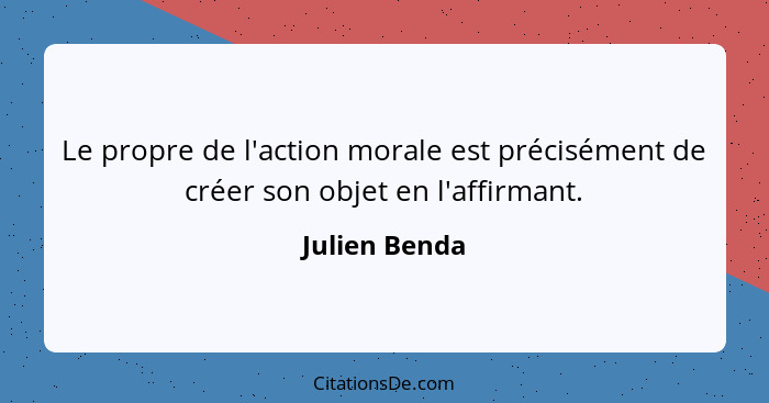 Le propre de l'action morale est précisément de créer son objet en l'affirmant.... - Julien Benda