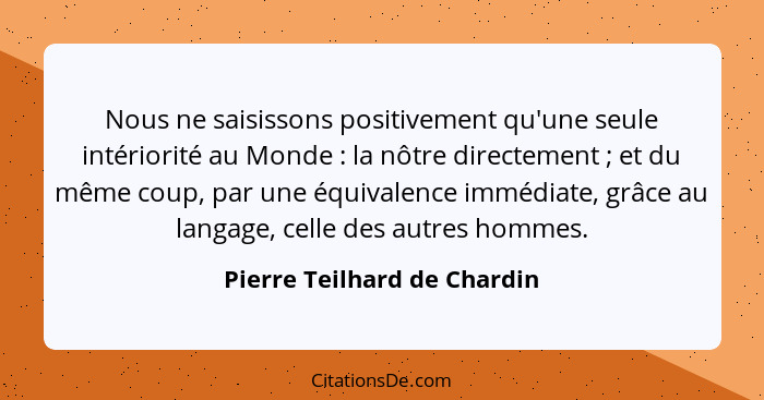 Nous ne saisissons positivement qu'une seule intériorité au Monde : la nôtre directement ; et du même coup, par... - Pierre Teilhard de Chardin