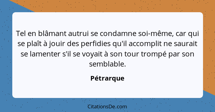 Tel en blâmant autrui se condamne soi-même, car qui se plaît à jouir des perfidies qu'il accomplit ne saurait se lamenter s'il se voyait à... - Pétrarque