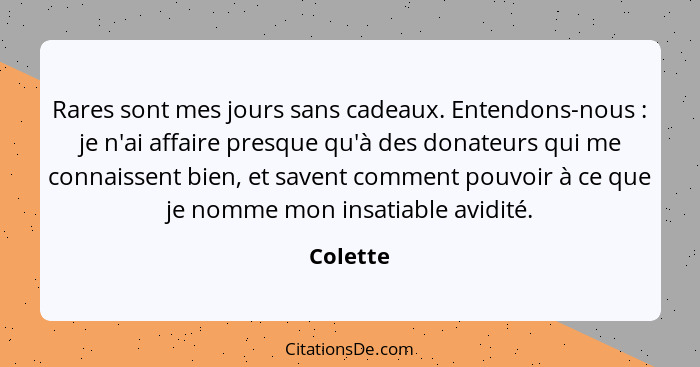 Rares sont mes jours sans cadeaux. Entendons-nous : je n'ai affaire presque qu'à des donateurs qui me connaissent bien, et savent comme... - Colette